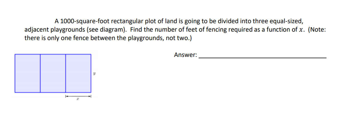 A 1000-square-foot rectangular plot of land is going to be divided into three equal-sized,
adjacent playgrounds (see diagram). Find the number of feet of fencing required as a function of x. (Note:
there is only one fence between the playgrounds, not two.)
Answer:
