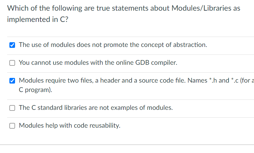 Which of the following are true statements about Modules/Libraries as
implemented in C?
V The use of modules does not promote the concept of abstraction.
O You cannot use modules with the online GDB compiler.
M Modules require two files, a header and a source code file. Names *.h and *.c (for a
C program).
O The C standard libraries are not examples of modules.
O Modules help with code reusability.
