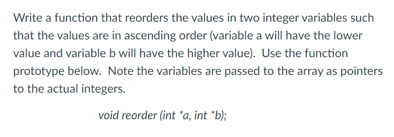 Write a function that reorders the values in two integer variables such
that the values are in ascending order (variable a will have the lower
value and variable b will have the higher value). Use the function
prototype below. Note the variables are passed to the array as pointers
to the actual integers.
void reorder (int *a, int *b);
