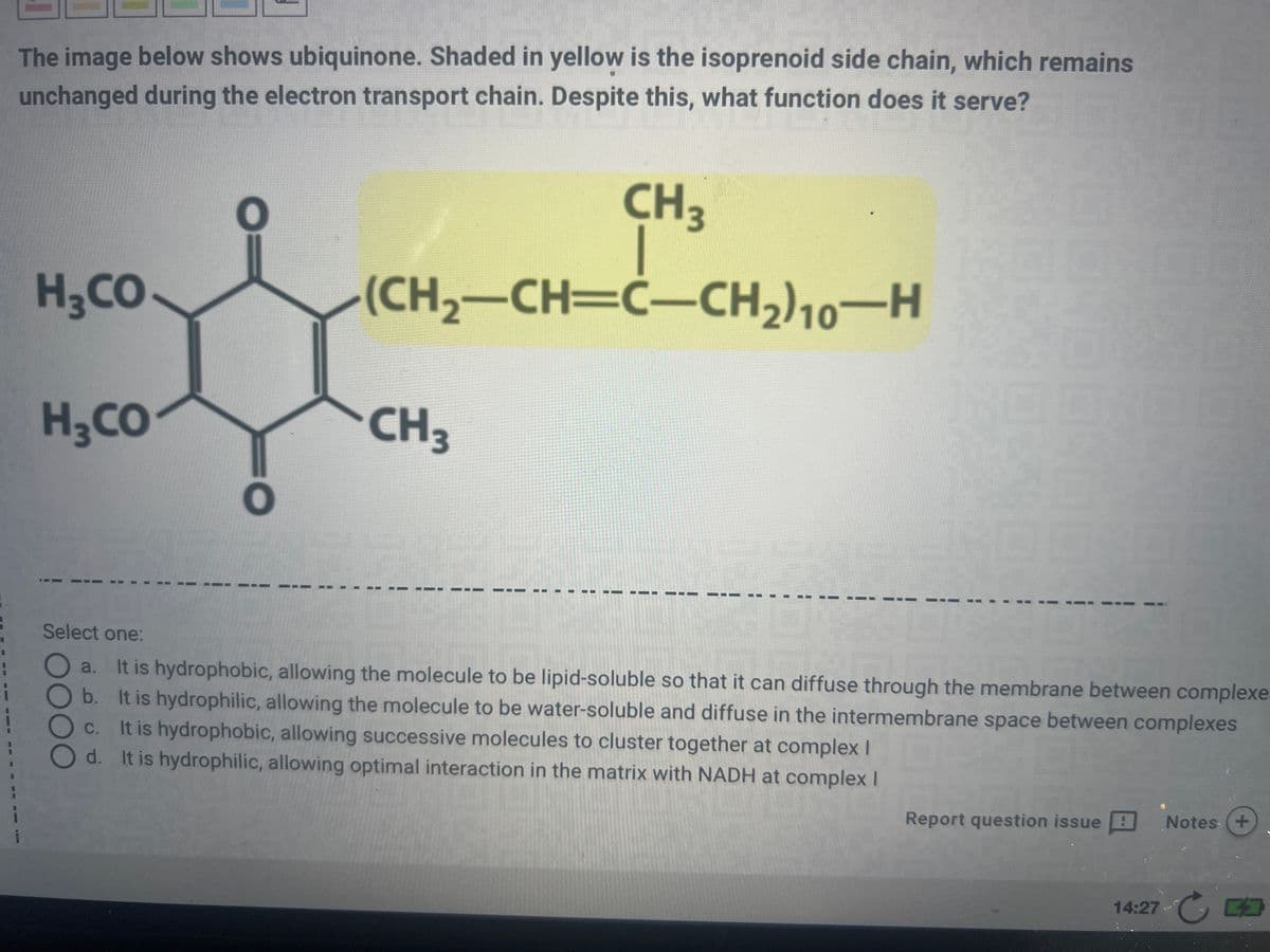 The image below shows ubiquinone. Shaded in yellow is the isoprenoid side chain, which remains
unchanged during the electron transport chain. Despite this, what function does it serve?
CH3
(CH₂-CH=C-CH₂) 10-H
H3CO
H3CO
I
DOO
CH3
--
Select one:
a. It is hydrophobic, allowing the molecule to be lipid-soluble so that it can diffuse through the membrane between complexe.
b. It is hydrophilic, allowing the molecule to be water-soluble and diffuse in the intermembrane space between complexes
C. It is hydrophobic, allowing successive molecules to cluster together at complex I
d. It is hydrophilic, allowing optimal interaction in the matrix with NADH at complex I
Report question issue Notes +
14:27 -
CO