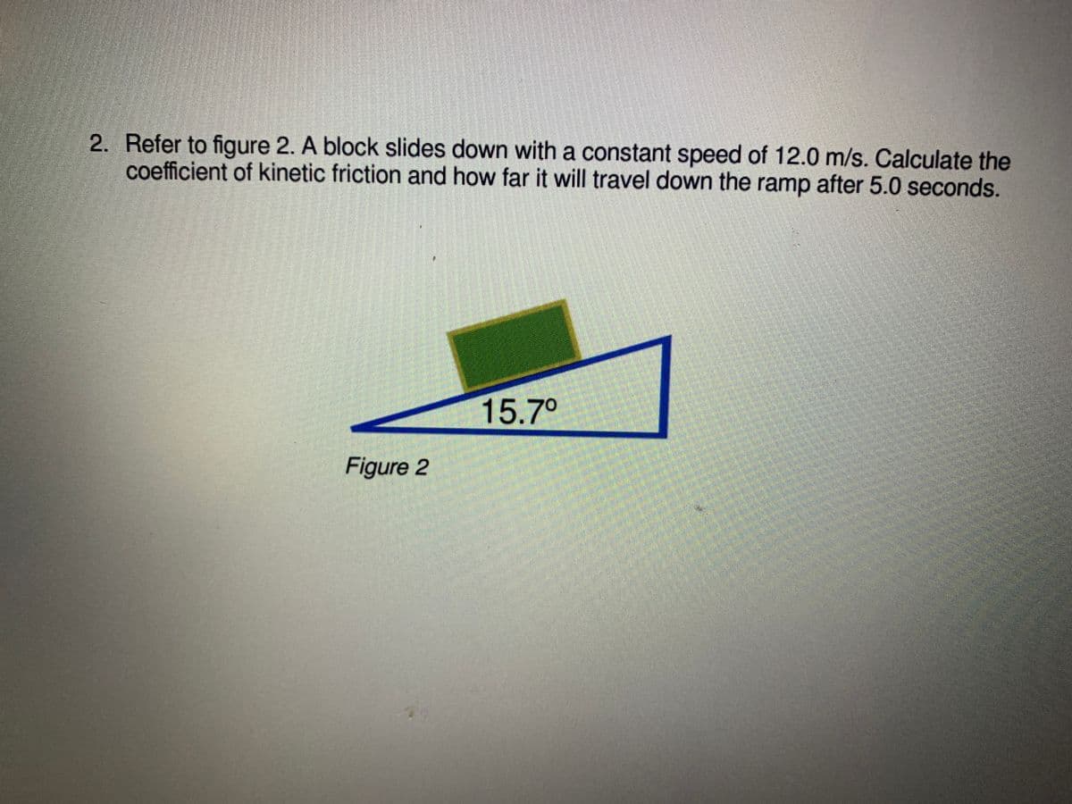 2. Refer to figure 2. A block slides down with a constant speed of 12.0 m/s. Calculate the
coefficient of kinetic friction and how far it will travel down the ramp after 5.0 seconds.
15.7°
Figure 2
