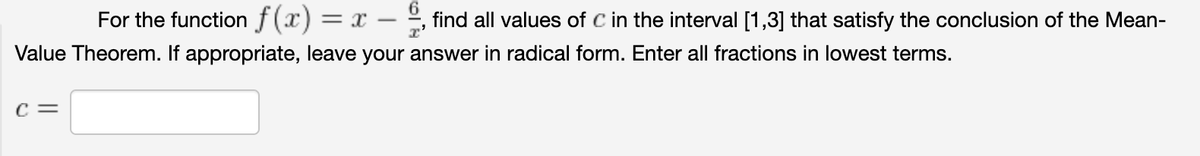 For the function f(x) =
x -
find all values of C in the interval [1,3] that satisfy the conclusion of the Mean-
Value Theorem. If appropriate, leave your answer in radical form. Enter all fractions in lowest terms.
c =

