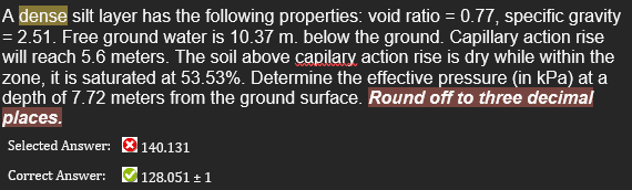 A dense silt layer has the following properties: void ratio = 0.77, specific gravity
= 2.51. Free ground water is 10.37 m. below the ground. Capillary action rise
will reach 5.6 meters. The soil above capilary action rise is dry while within the
zone, it is saturated at 53.53%. Determine the effective pressure (in kPa) at a
depth of 7.72 meters from the ground surface. Round off to three decimal
places.
Selected Answer: ® 140.131
Correct Answer: 128.051 + 1

