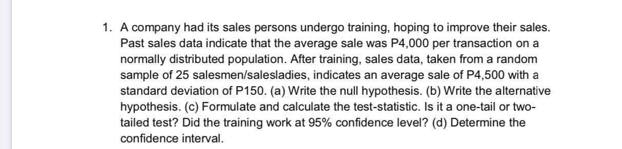 1. A company had its sales persons undergo training, hoping to improve their sales.
Past sales data indicate that the average sale was P4,000 per transaction on a
normally distributed population. After training, sales data, taken from a random
sample of 25 salesmen/salesladies, indicates an average sale of P4,500 with a
standard deviation of P150. (a) Write the null hypothesis. (b) Write the alternative
hypothesis. (c) Formulate and calculate the test-statistic. Is it a one-tail or two-
tailed test? Did the training work at 95% confidence level? (d) Determine the
confidence interval.
