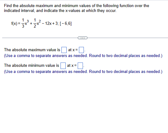 Find the absolute maximum and minimum values of the following function over the
indicated interval, and indicate the x-values at which they occur.
f(x)=
x) = x³ + x² - 12x + 3; [−6,6]
3x
The absolute maximum value is
at x =
(Use a comma to separate answers as needed. Round to two decimal places as needed.)
The absolute minimum value is at x =
(Use a comma to separate answers as needed. Round to two decimal places as needed.)