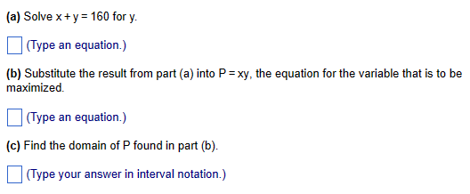 (a) Solve x + y = 160 for y.
(Type an equation.)
(b) Substitute the result from part (a) into P=xy, the equation for the variable that is to be
maximized.
(Type an equation.)
(c) Find the domain of P found in part (b).
(Type your answer in interval notation.)