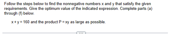 Follow the steps below to find the nonnegative numbers x and y that satisfy the given
requirements. Give the optimum value of the indicated expression. Complete parts (a)
through (f) below.
x + y = 160 and the product P = xy as large as possible.
…..