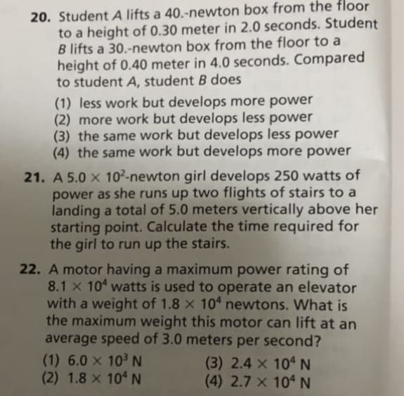 20. Student A lifts a 40.-newton box from the floor
to a height of 0.30 meter in 2.0 seconds. Student
B lifts a 30.-newton box from the floor to a
height of 0.40 meter in 4.0 seconds. Compared
to student A, student B does
(1) less work but develops more power
(2) more work but develops less power
(3) the same work but develops less power
(4) the same work but develops more power
21. A 5.0 x 10²-newton girl develops 250 watts of
power as she runs up two flights of stairs to a
landing a total of 5.0 meters vertically above her
starting point. Calculate the time required for
the girl to run up the stairs.
22. A motor having a maximum power rating of
8.1 x 10 watts is used to operate an elevator
with a weight of 1.8 × 104 newtons. What is
the maximum weight this motor can lift at an
average speed of 3.0 meters per second?
(1) 6.0 x 10 N
(2) 1.8 x 10 N
(3) 2.4 x 104 N
(4) 2.7 × 10ª N
