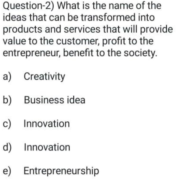 Question-2) What is the name of the
ideas that can be transformed into
products and services that will provide
value to the customer, profit to the
entrepreneur, benefit to the society.
a) Creativity
b) Business idea
c) Innovation
d) Innovation
e) Entrepreneurship
