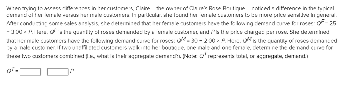 When trying to assess differences in her customers, Claire – the owner of Claire's Rose Boutique – noticed a difference in the typical
demand of her female versus her male customers. In particular, she found her female customers to be more price sensitive in general.
After conducting some sales analysis, she determined that her female customers have the following demand curve for roses: QF = 25
- 3.00 x P. Here, QF is the quantity of roses demanded by a female customer, and Pis the price charged per rose. She determined
that her male customers have the following demand curve for roses: QM = 30 – 2.00 x P. Here, QM is the quantity of roses demanded
by a male customer. If two unaffiliated customers walk into her boutique, one male and one female, determine the demand curve for
these two customers combined (i.e., what is their aggregate demand?). (Note: Q represents total, or aggregate, demand.)
