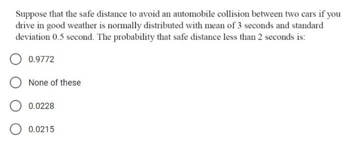 Suppose that the safe distance to avoid an automobile collision between two cars if you
drive in good weather is normally distributed with mean of 3 seconds and standard
deviation 0.5 second. The probability that safe distance less than 2 seconds is:
0.9772
None of these
0.0228
0.0215
