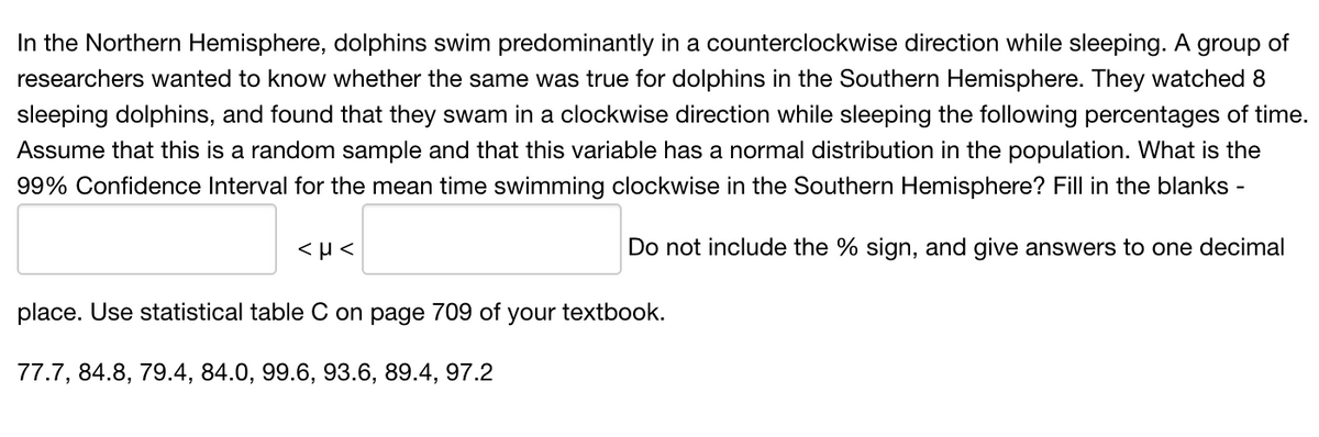 In the Northern Hemisphere, dolphins swim predominantly in a counterclockwise direction while sleeping. A group of
researchers wanted to know whether the same was true for dolphins in the Southern Hemisphere. They watched 8
sleeping dolphins, and found that they swam in a clockwise direction while sleeping the following percentages of time.
Assume that this is a random sample and that this variable has a normal distribution in the population. What is the
99% Confidence Interval for the mean time swimming clockwise in the Southern Hemisphere? Fill in the blanks -
Do not include the % sign, and give answers to one decimal
place. Use statistical table C on page 709 of your textbook.
77.7, 84.8, 79.4, 84.0, 99.6, 93.6, 89.4, 97.2
