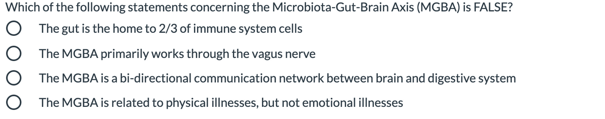 Which of the following statements concerning the Microbiota-Gut-Brain Axis (MGBA) is FALSE?
The gut is the home to 2/3 of immune system cells
O The MGBA primarily works through the vagus nerve
O The MGBA is a bi-directional communication network between brain and digestive system
O The MGBA is related to physical illnesses, but not emotional illnesses
