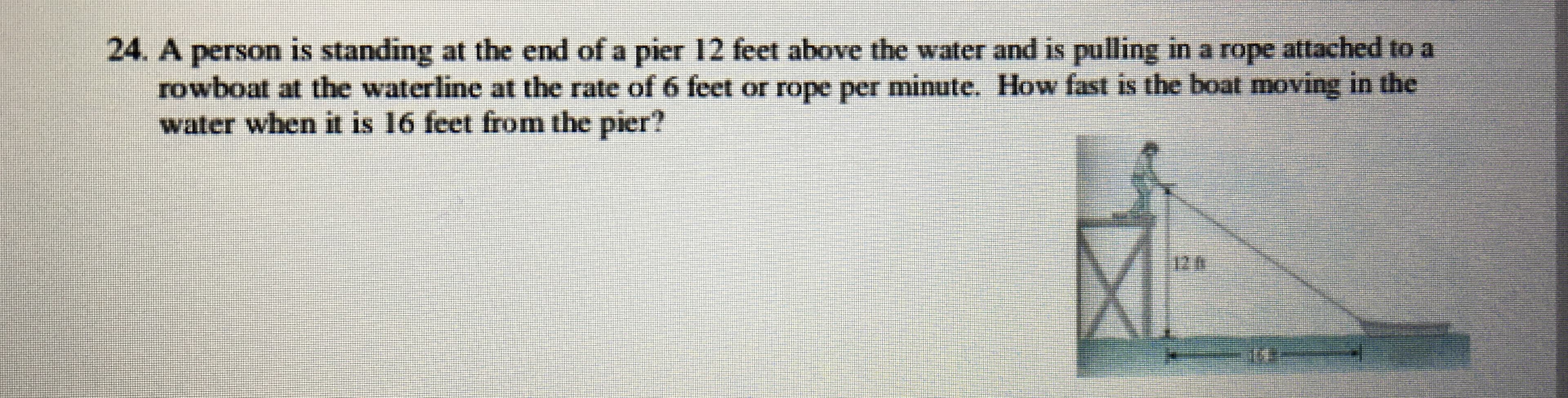 24. A person is standing at the end of a pier 12 feet above the water and is pulling in a rope attached to a
rowboat at the waterline at the rate of 6 feet or rope per minute. How fast is the boat moving in the
water when it is 16 feet from the pier?
12.6
