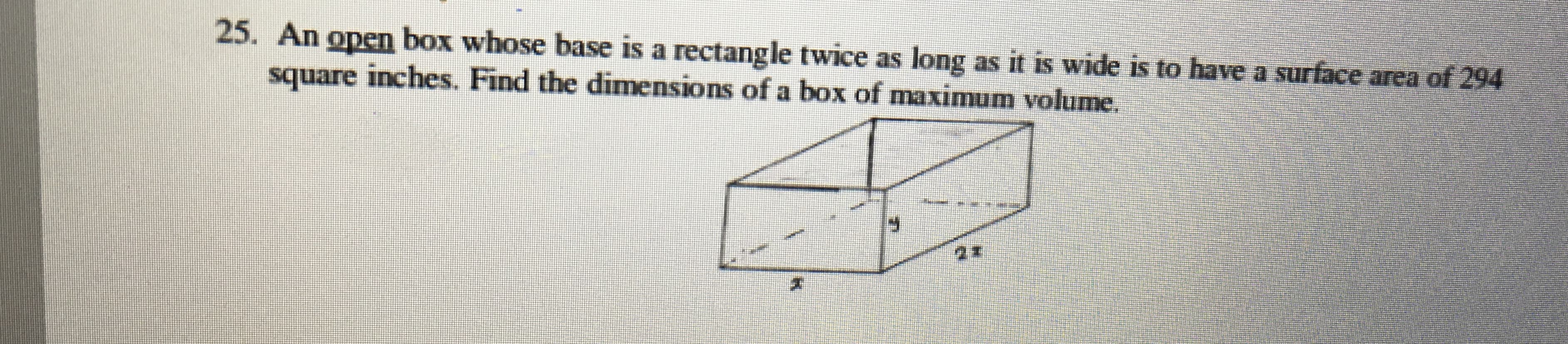 25. An open box whose base is a rectangle twice as long as it is wide is to have a surface area of 294
square inches. Find the dimensions of a box of maximum volume.
F.
