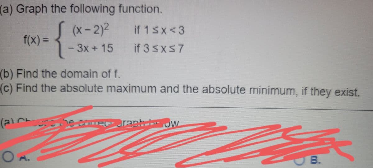 (a) Graph the following function.
{
(x- 2)²
3-3x + 15
if 1 Sx<3
f(x) 3D
if 3 SxS7
|
(b) Find the domain of f.
(c) Find the absolute maximum and the absolute minimum, if they exist.
(a)Che he compct oraph r JW
A.
B.
