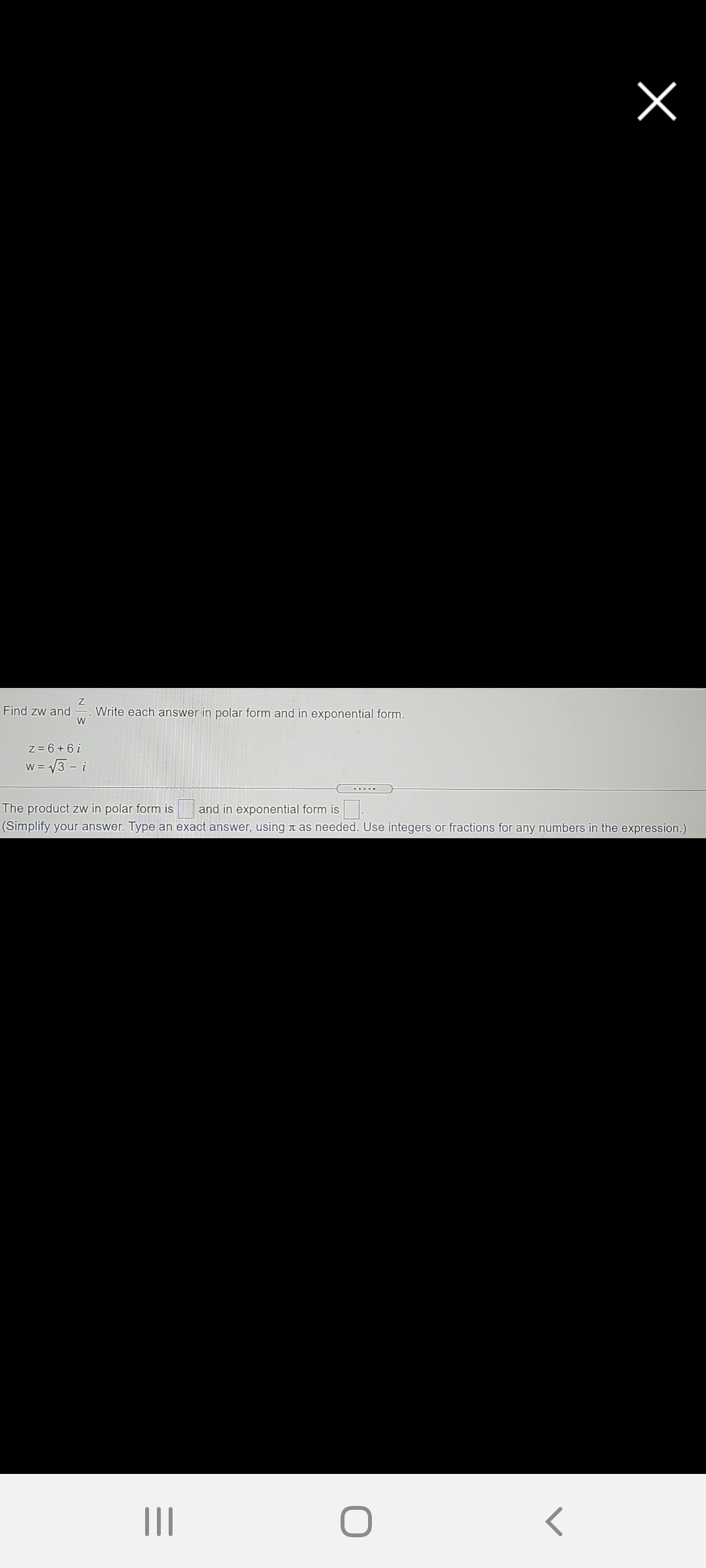 Find zw and
Write each answer in polar form and in exponential form.
z = 6+ 6i
w = 3 - i
....
The product zw in polar form is
and in exponential form is.
(Simplify your answer. Type an exact answer, using a as needed. Use integers or fractions for any numbers in the expression.)
