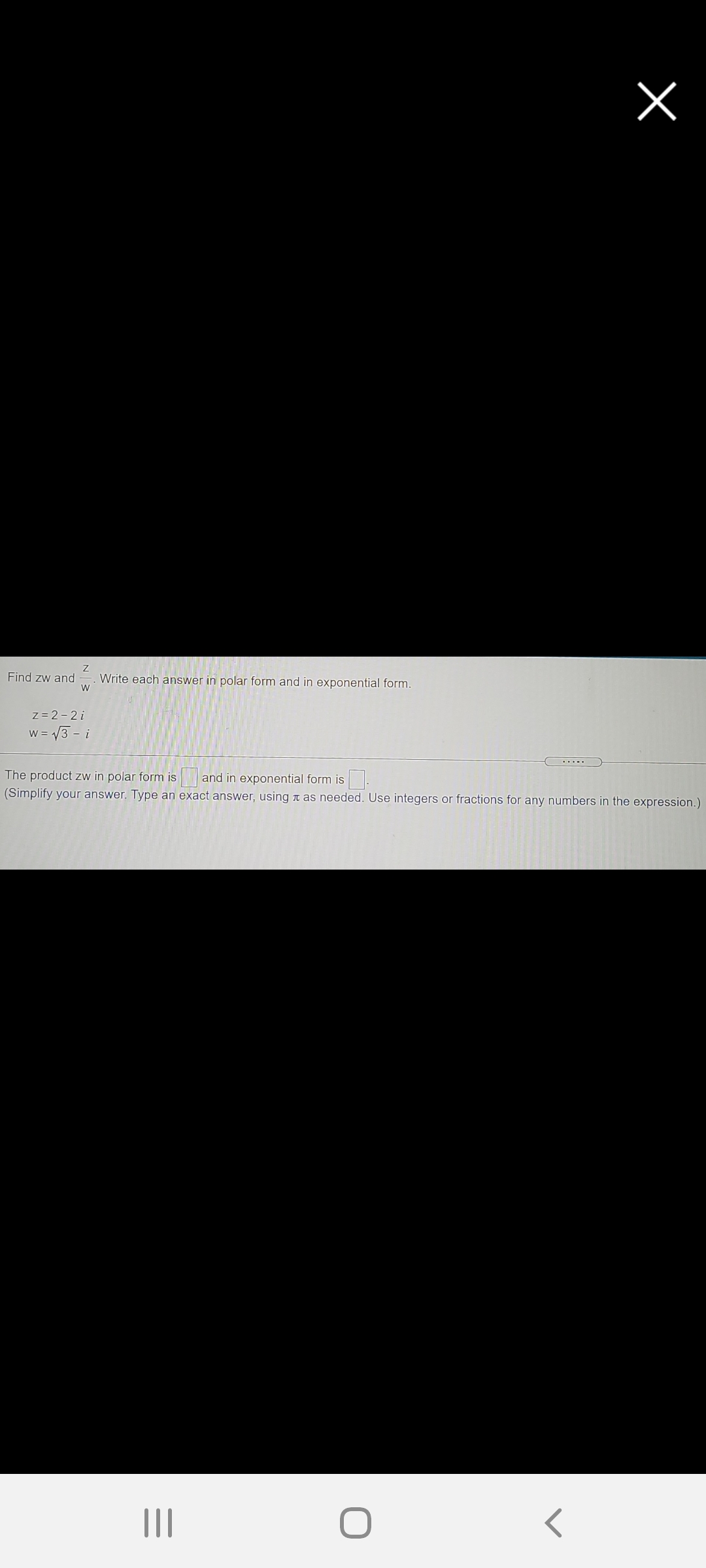 Find zw and
Write each answer in polar form and in exponential form.
W
z= 2-2 i
W = V3 - i
.....
The product zw in polar form is and in exponential form is
(Simplify your answer. Type an exact answer, using t as needed. Use integers or fractions for any numbers in the expression.)
III
