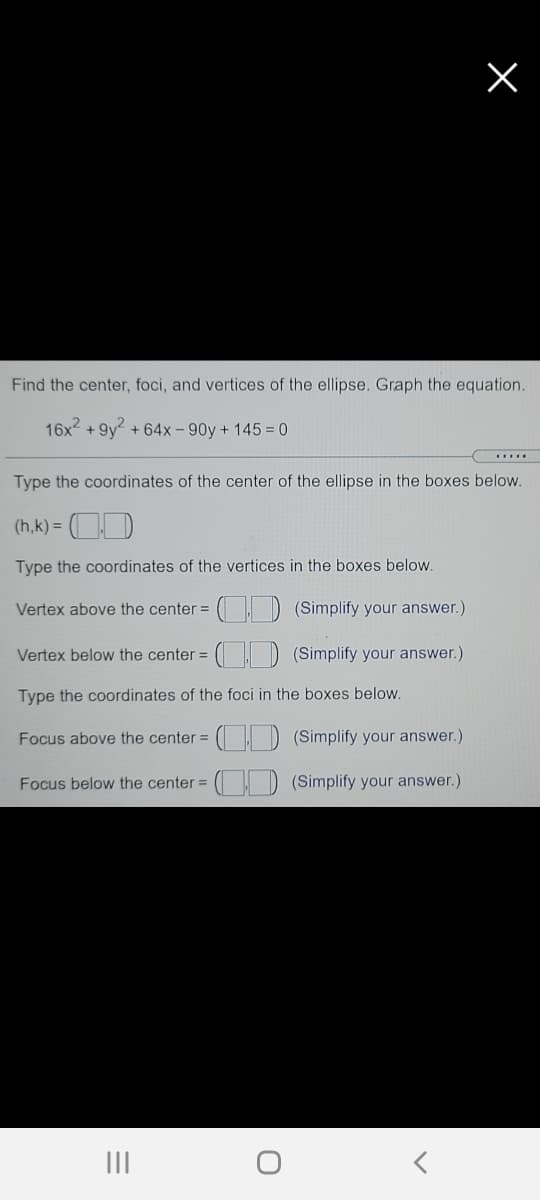 Find the center, foci, and vertices of the ellipse. Graph the equation.
16x? + 9y2 + 64x – 90y + 145 = 0
Type the coordinates of the center of the ellipse in the boxes below.
(h,k) =
Type the coordinates of the vertices in the boxes below.
Vertex above the center =
(Simplify your answer.)
Vertex below the center =
(Simplify your answer.)
Type the coordinates of the foci in the boxes below.
Focus above the center =
CID (Simplify your answer.)
Focus below the center =
(Simplify your answer.)
II
