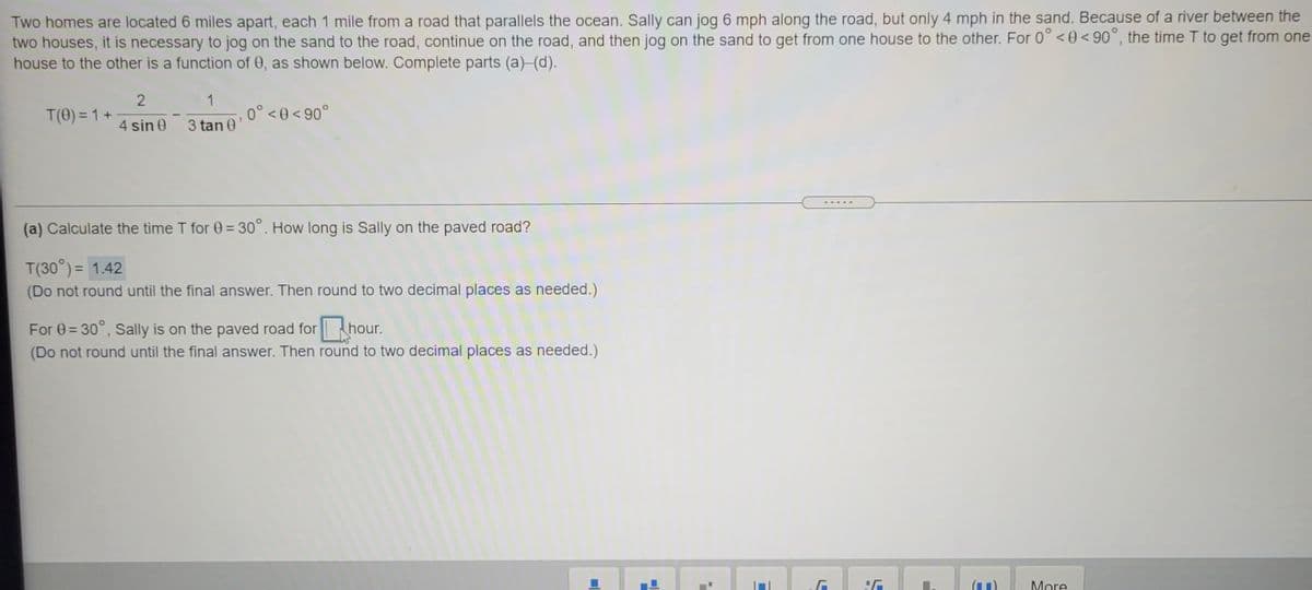 Two homes are located 6 miles apart, each 1 mile from a road that parallels the ocean. Sally can jog 6 mph along the road, but only 4 mph in the sand. Because of a river between the
two houses, it is necessary to jog on the sand to the road, continue on the road, and then jog on the sand to get from one house to the other. For 0° < 0 < 90°, the time T to get from one
house to the other is a function of 0, as shown below. Complete parts (a)-(d).
1
T(0) = 1 +
0° <0<90°
4 sin 0
3 tan 0'
(a) Calculate the time T for 0 = 30°. How long is Sally on the paved road?
T(30°) = 1.42
(Do not round until the final answer. Then round to two decimal places as needed.)
For 0 = 30°, Sally is on the paved road forhour.
(Do not round until the final answer. Then round to two decimal places as needed.)
More
