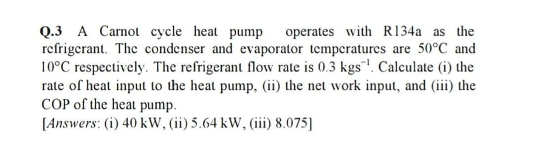 Q.3 A Carnot cycle heat pump
refrigerant. Thc condenser and evaporator tempcraturcs are 50°C and
10°C respectively. The refrigerant flow rate is 0.3 kgs"!. Calculate (i) the
rate of heat input to the heat pump, (ii) the net work input, and (iii) the
COP of the heat pump.
[Answers: (i) 40 kW, (ii) 5.64 kW, (iii) 8.075]
operates with R134a as the

