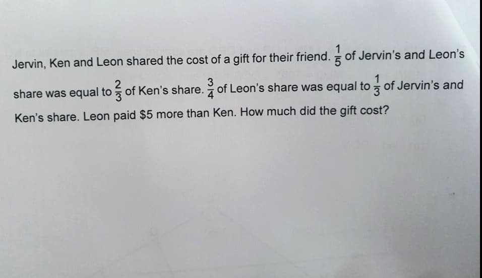 1
5
Jervin, Ken and Leon shared the cost of a gift for their friend. of Jervin's and Leon's
1
share was equal to of Ken's share. of Leon's share was equal to of Jervin's and
3
4
Ken's share. Leon paid $5 more than Ken. How much did the gift cost?
