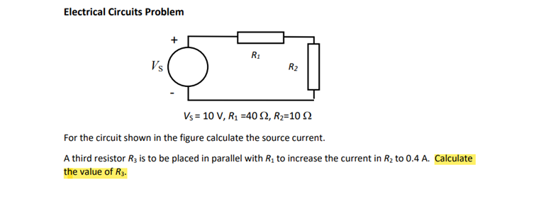 Electrical Circuits Problem
Vs
R₁
R₂
Vs = 10 V, R₁ =40 S2, R₂=10 2
For the circuit shown in the figure calculate the source current.
A third resistor R3 is to be placed in parallel with R₁ to increase the current in R₂ to 0.4 A. Calculate
the value of R3.