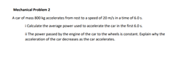 Mechanical Problem 2
A car of mass 800 kg accelerates from rest to a speed of 20 m/s in a time of 6.0.
Calculate the average power used to accelerate the car in the first 6.0
The power passed by the engine of the car to the wheels is constant. Explain why the
acceleration of the car decreases as the car accelerates