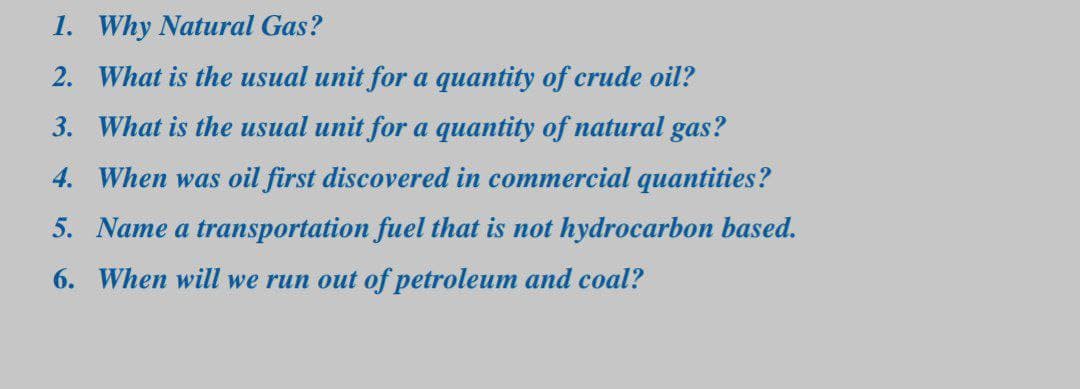 1. Why Natural Gas?
2. What is the usual unit for a quantity of crude oil?
3. What is the usual unit for a quantity of natural gas?
4. When was oil first discovered in commercial quantities?
5. Name a transportation fuel that is not hydrocarbon based.
6. When will we run out of petroleum and coal?