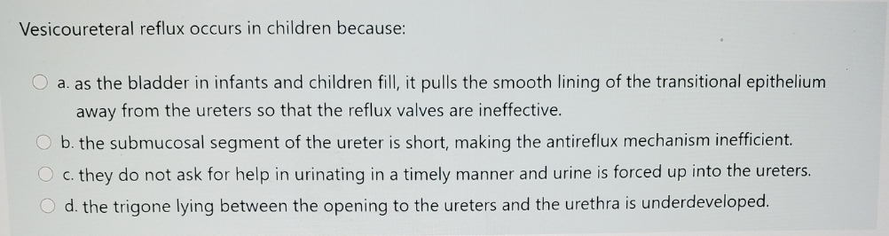 Vesicoureteral reflux occurs in children because:
O a. as the bladder in infants and children fill, it pulls the smooth lining of the transitional epithelium
away from the ureters so that the reflux valves are ineffective.
b. the submucosal segment of the ureter is short, making the antireflux mechanism inefficient.
O c. they do not ask for help in urinating in a timely manner and urine is forced up into the ureters.
d. the trigone lying between the opening to the ureters and the urethra is underdeveloped.
