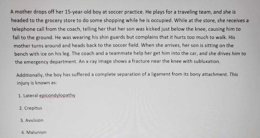 A mother drops off her 15-year-old boy at soccer practice. He plays for a traveling team, and she is
headed to the grocery store to do some shopping while he is occupied. While at the store, she receives a
telephone call from the coach, telling her that her son was kicked just below the knee, causing him to
fall to the ground. He was wearing his shin guards but complains that it hurts too much to walk. His
mother turns around and heads back to the soccer field. When she arrives, her son is sitting on the
bench with ice on his leg. The coach and a teammate help her get him into the car, and she drives him to
the emergency department. An x-ray image shows a fracture near the knee with subluxation.
Additionally, the boy has suffered a complete separation of a ligament from its bony attachment. This
injury is known as:
1. Lateral epicondylopathy
2. Crepitus
3. Avulsion
4. Malunion
