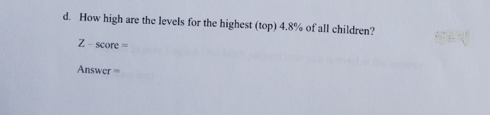 d. How high
are the levels for the highest (top) 4.8% of all children?
Z - score =
Answer =
