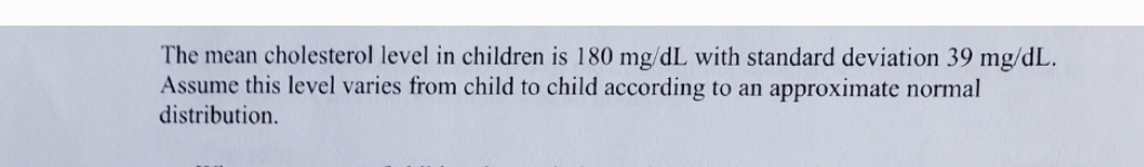The mean cholesterol level in children is 180 mg/dL with standard deviation 39 mg/dL.
Assume this level varies from child to child according to an approximate normal
distribution.
