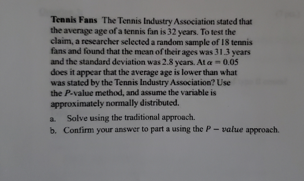 Tennis Fans The Tennis Industry Association stated that
the average age of a tennis fan is 32 years. To test the
claim, a researcher selected a random sample of 18 tennis
fans and found that the mean of their ages was 31.3 years
and the standard deviation was 2.8 years.At a =
=0.05
does it appear that the average age is lower than what
was stated by the Tennis Industry Association? Use
the P-value method, and assume the variable is
approximately normally distributed.
Solve using the traditional approach.
a.
b. Confirm your answer to part a using the P
value approach.
