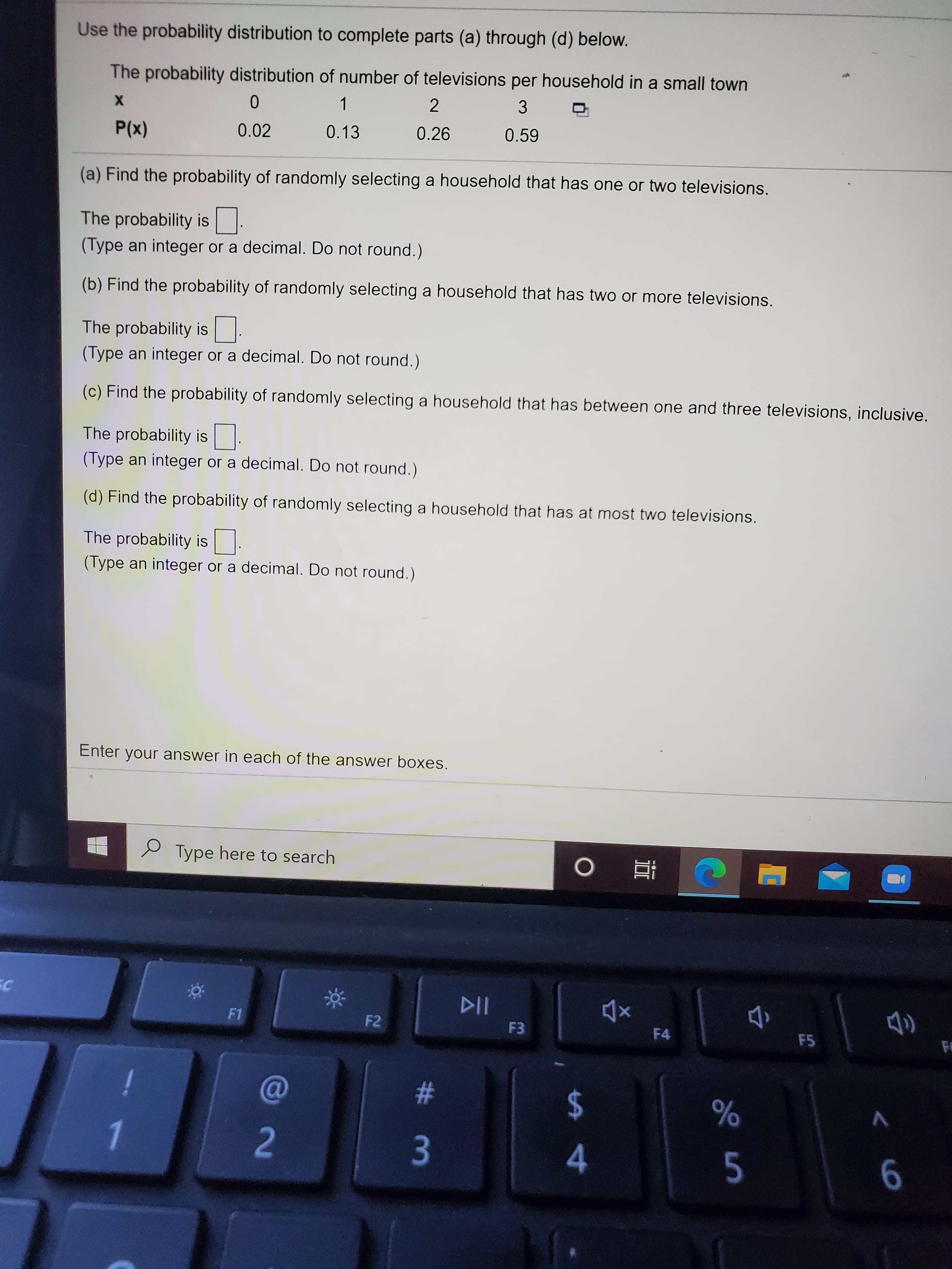 Use the probability distribution to complete parts (a) through (d) below.
The probability distribution of number of televisions per household in a small town
1
2
P(x)
0.02
0.13
0.26
0.59
(a) Find the probability of randomly selecting a household that has one or two televisions.
The probability is
(Type an integer or a decimal. Do not round.)
(b) Find the probability of randomly selecting a household that has two or more televisions.
The probability is
(Type an integer or a decimal. Do not round.)
(c) Find the probability of randomly selecting a household that has between one and three televisions, inclusive.
The probability is
(Type an integer or a decimal. Do not round.)
(d) Find the probability of randomly selecting a household that has at most two televisions.
The probability is
(Type an integer or a decimal. Do not round.)
