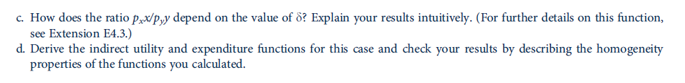 c. How does the ratio p,x/p,y depend on the value of ö? Explain your results intuitively. (For further details on this function,
see Extension E4.3.)
d. Derive the indirect utility and expenditure functions for this case and check your results by describing the homogeneity
properties of the functions you calculated.
