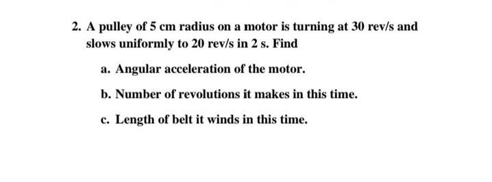 2. A pulley of 5 cm radius on a motor is turning at 30 rev/s and
slows uniformly to 20 rev/s in 2 s. Find
a. Angular acceleration of the motor.
b. Number of revolutions it makes in this time.
c. Length of belt it winds in this time.

