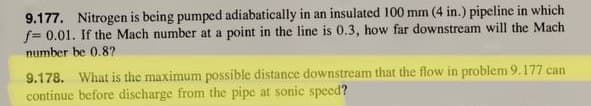9.177. Nitrogen is being pumped adiabatically in an insulated 100 mm (4 in.) pipeline in which
f= 0.01. If the Mach number at a point in the line is 0.3, how far downstream will the Mach
number be 0.87
9.178. What is the maximum possible distance downstream that the flow in problem 9.177 can
continue before discharge from the pipe at sonic speed?