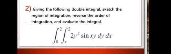 2) Giving the following double integral, sketch the
region of integration, reverse the order of
integration, and evaluate the integral.
2
[ 2v² sin.xy dy dx
