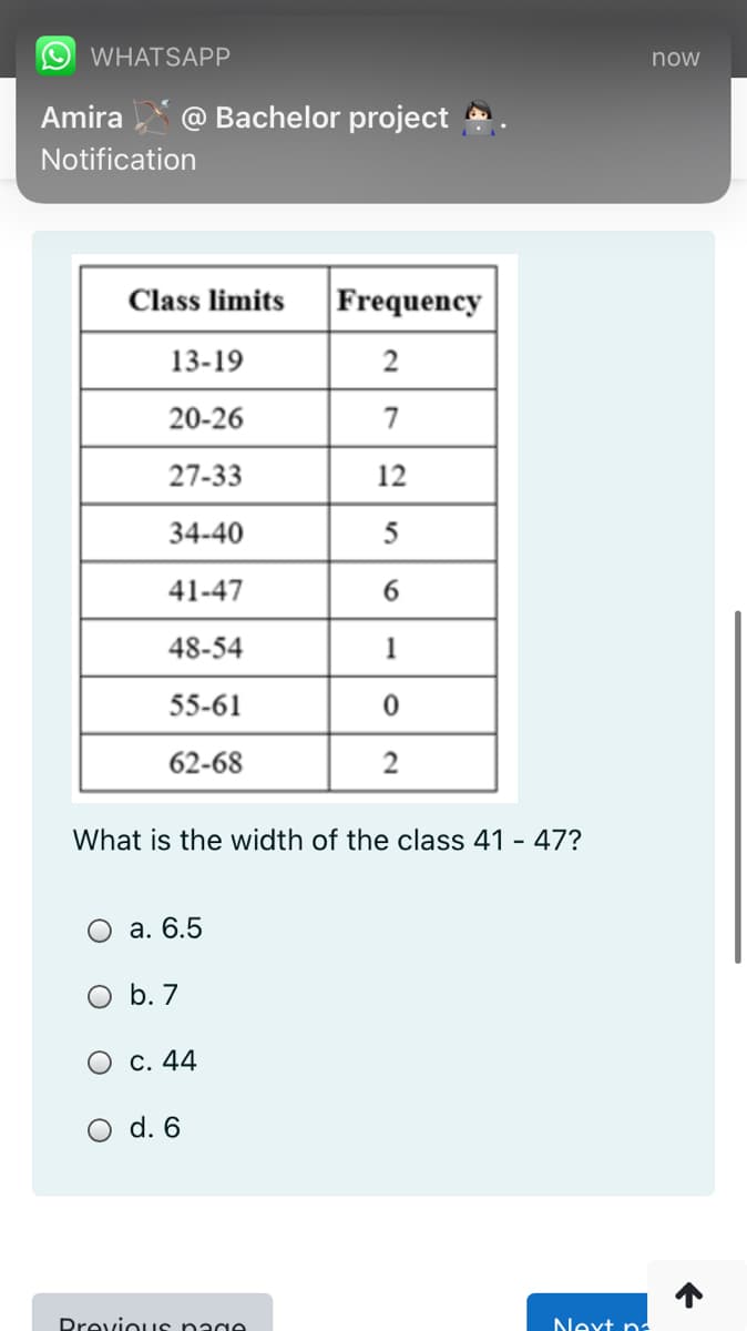 WHATSAPP
now
Amira
@ Bachelor project
Notification
Class limits
Frequency
13-19
2
20-26
7
27-33
12
34-40
5
41-47
48-54
1
55-61
62-68
What is the width of the class 41 - 47?
O a. 6.5
O b. 7
O c. 44
d. 6
Drevious nage
Next na
