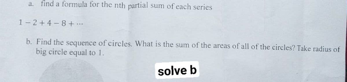 a. find a formula for the nth partial sum of each series
1-2+4-8 + ...
b. Find the sequence of circles. What is the sum of the areas of all of the circles? Take radius of
big circle equal to 1.
solve b
