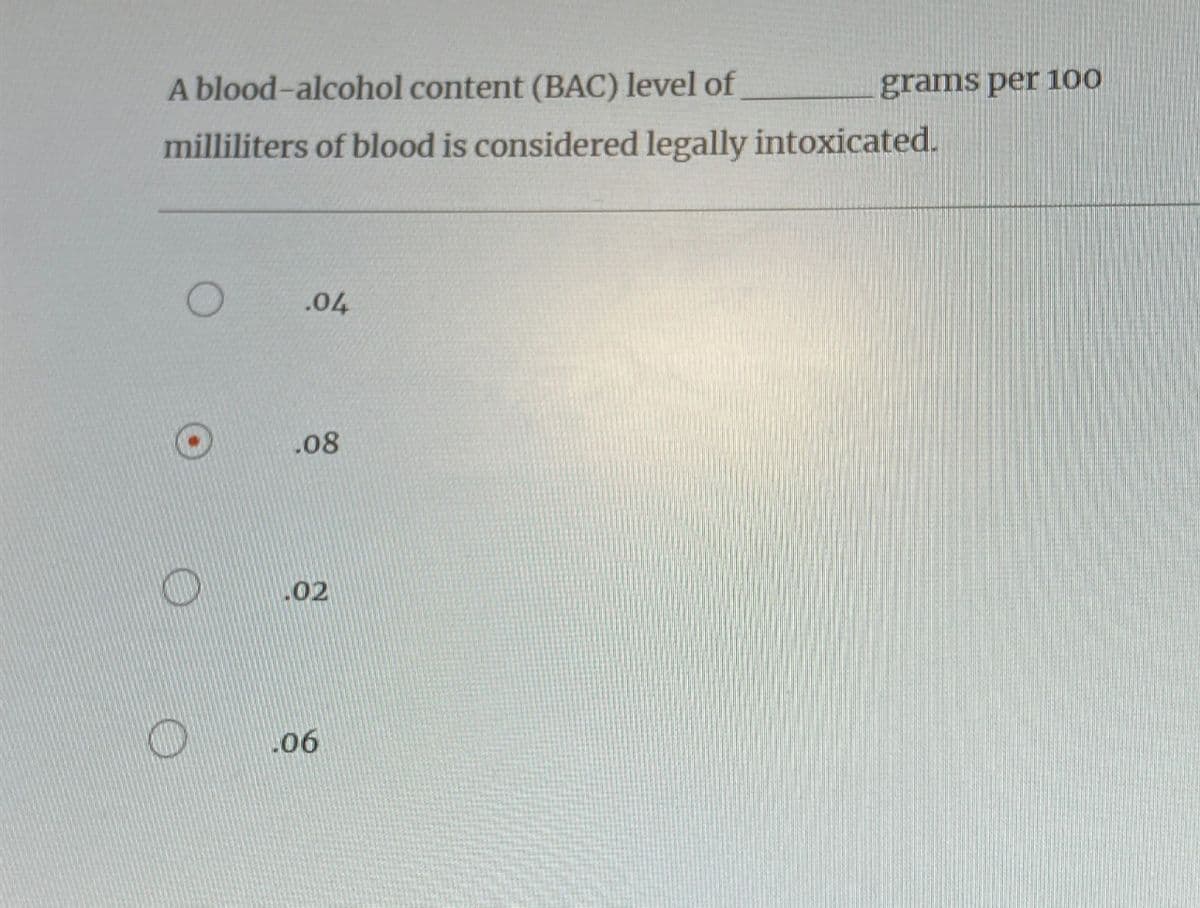 A blood-alcohol content (BAC) level of
milliliters of blood is considered legally intoxicated.
O
.04
.08
02
06
grams per 100