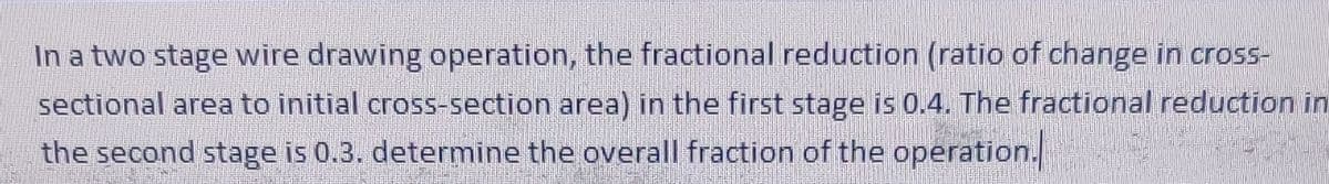 In a two stage wire drawing operation, the fractional reduction (ratio of change in cross-
sectional area to initial cross-section area) in the first stage is 0.4. The fractional reduction in
the second stage is 0.3. determine the overall fraction of the operation.
