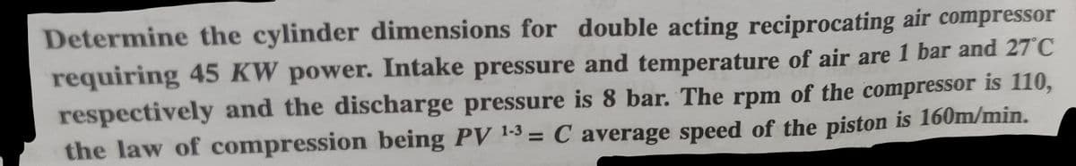 Determine the cylinder dimensions for double acting reciprocating air compressor
requiring 45 KW power. Intake pressure and temperature of air are 1 bar and 27°C
respectively and the discharge pressure is 8 bar. The rpm of the compressor is 110,
the law of compression being PV 1-3 = C average speed of the piston is 160m/min.
