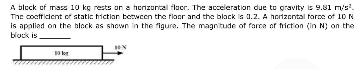 A block of mass 10 kg rests on a horizontal floor. The acceleration due to gravity is 9.81 m/s2.
The coefficient of static friction between the floor and the block is 0.2. A horizontal force of 10 N
is applied on the block as shown in the figure. The magnitude of force of friction (in N) on the
block is
10 N
10 kg
