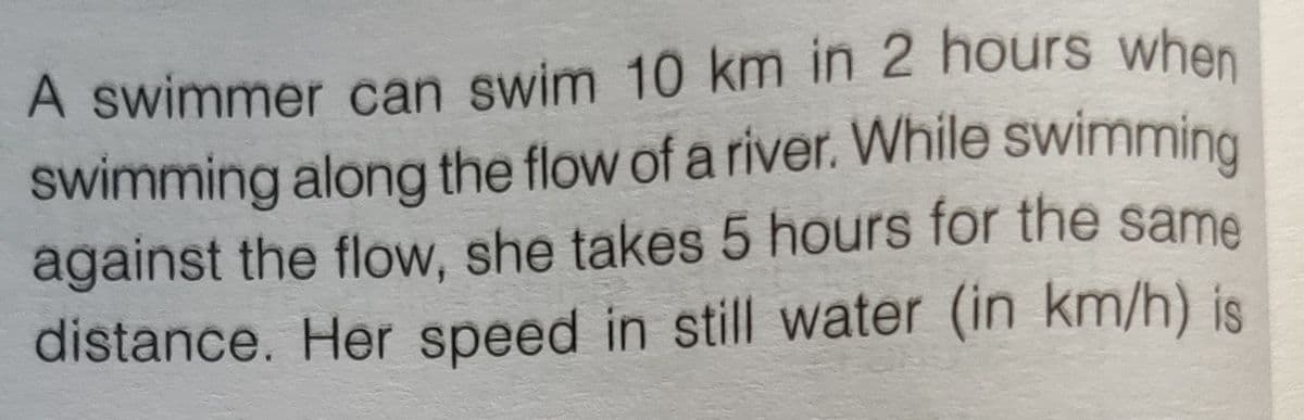 swimming along the flow of a river. While swimming
A swimmer can swim 10 km in 2 hours when
against the flow, she takes 5 hours for the same
distance. Her speed in still water (in km/h) is

