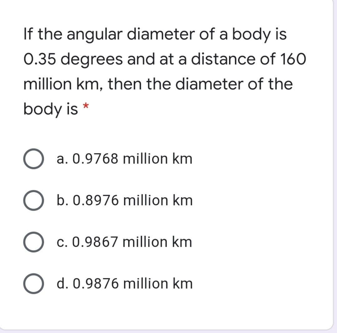 If the angular diameter of a body is
0.35 degrees and at a distance of 160
million km, then the diameter of the
body is *
a. 0.9768 million km
b. 0.8976 million km
c. 0.9867 million km
O d. 0.9876 million km
