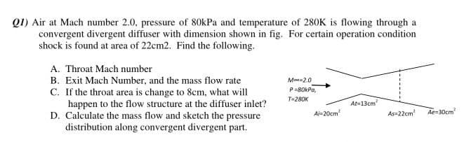 Q1) Air at Mach number 2.0, pressure of 80kPa and temperature of 280K is flowing through a
convergent divergent diffuser with dimension shown in fig. For certain operation condition
shock is found at area of 22cm2. Find the following.
A. Throat Mach number
B. Exit Mach Number, and the mass flow rate
C. If the throat area is change to 8cm, what will
happen to the flow structure at the diffuser inlet?
D. Calculate the mass flow and sketch the pressure
distribution along convergent divergent part.
Moo=2.0
P=80kPa,
T-280K
At=13cm
Ai-20cm
As=22cm
Ae=30cm
