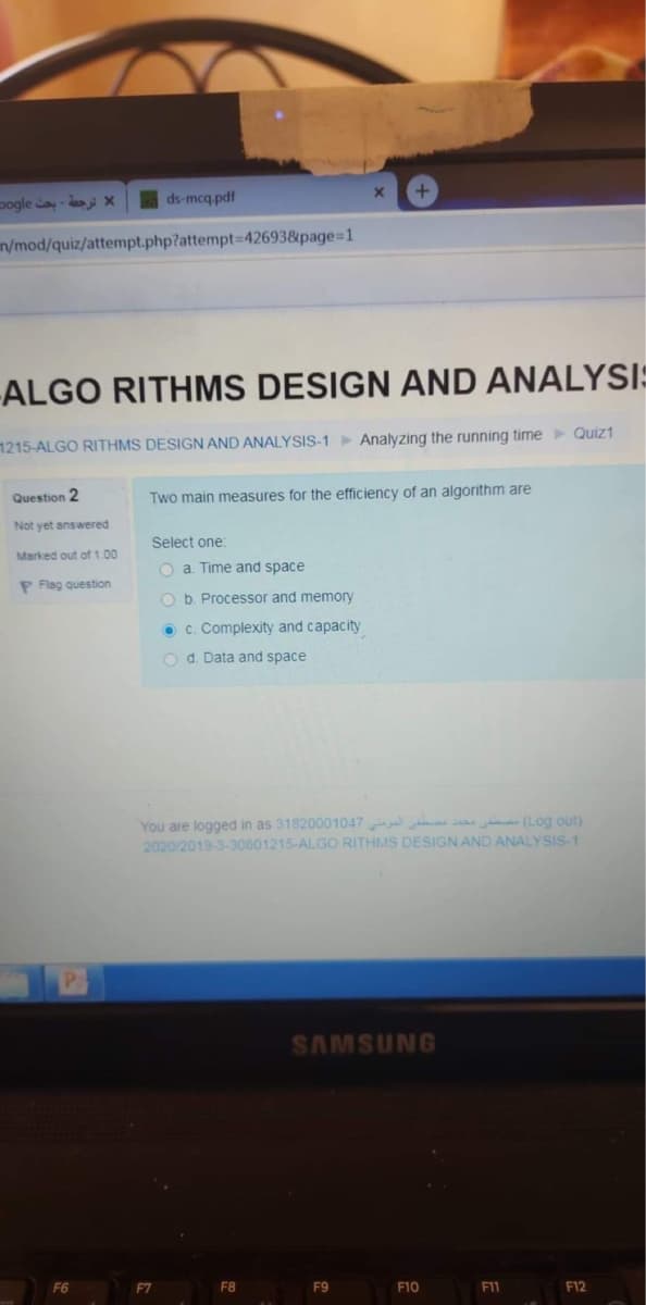 pogle ay-ds x
ds-mcq pdf
n/mod/quiz/attempt.php?attempt-D426938&page%-D1
-ALGO RITHMS DESIGN AND ANALYSIS
1215-ALGO RITHMS DESIGN AND ANALYSIS-1 Analyzing the running time Quiz1
Question 2
Two main measures for the efficiency of an algorithm are
Not yet answered
Select one:
Marked out of 1.00
o a. Time and space
P Flag question
O b. Processor and memory
O c. Complexity and capacity
O d. Data and space
You are logged in as 31820001047 a (Log out)
2020/2019-3-30601215-ALGO RITHMS DESIGN AND ANALYSIS-1
SAMSUNG
F6
F7
F8
F9
F10
F11
F12
