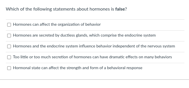 Which of the following statements about hormones is false?
Hormones can affect the organization of behavior
Hormones are secreted by ductless glands, which comprise the endocrine system
Hormones and the endocrine system influence behavior independent of the nervous system
Too little or too much secretion of hormones can have dramatic effects on many behaviors
Hormonal state can affect the strength and form of a behavioral response
